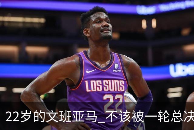 22岁的文班亚马 不该被一轮总决赛定义